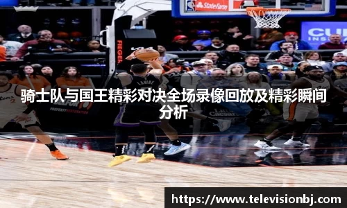 骑士队与国王精彩对决全场录像回放及精彩瞬间分析